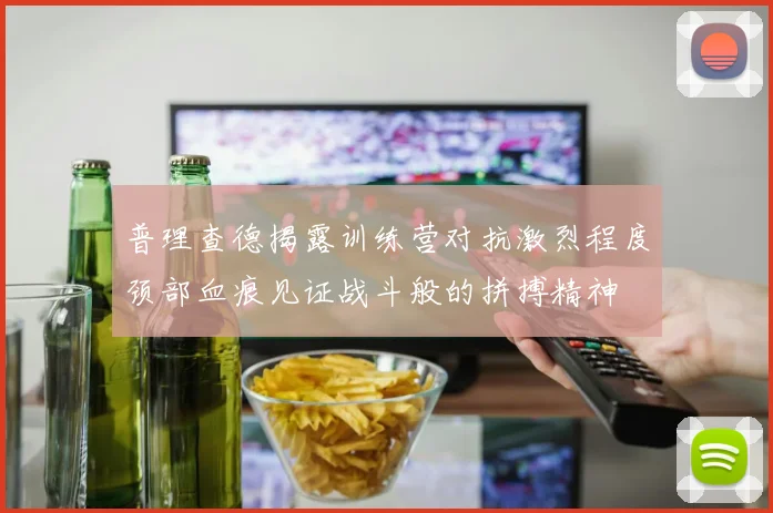 普理查德揭露训练营对抗激烈程度颈部血痕见证战斗般的拼搏精神