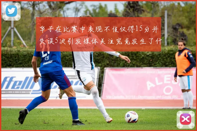 华子在比赛中表现不佳仅得15分并失误5次引发媒体关注究竟发生了什么心事