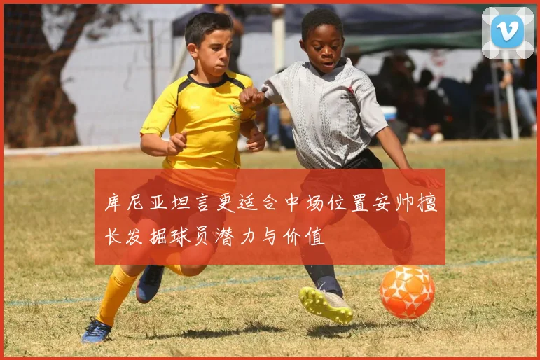 库尼亚坦言更适合中场位置安帅擅长发掘球员潜力与价值