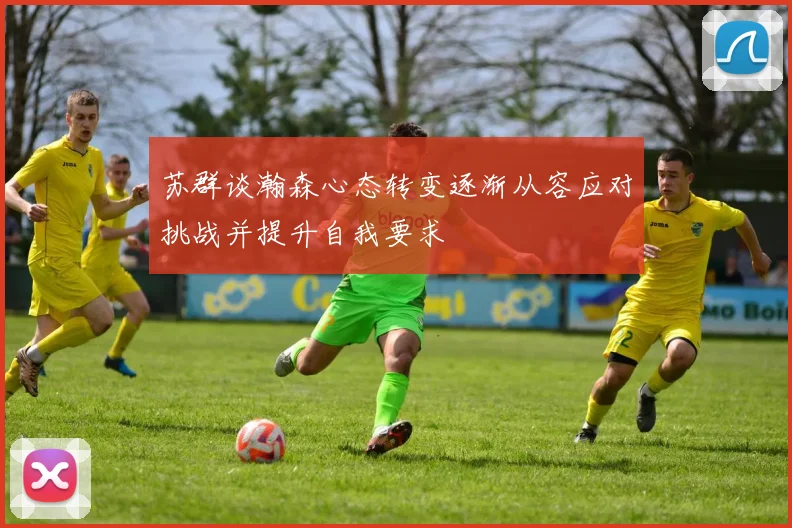 苏群谈瀚森心态转变逐渐从容应对挑战并提升自我要求