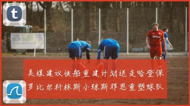 美媒建议快船重建计划送走哈登保罗比尔科林斯小琼斯邓恩重塑球队未来