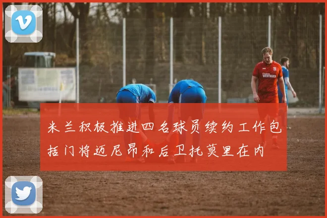 米兰积极推进四名球员续约工作包括门将迈尼昂和后卫托莫里在内