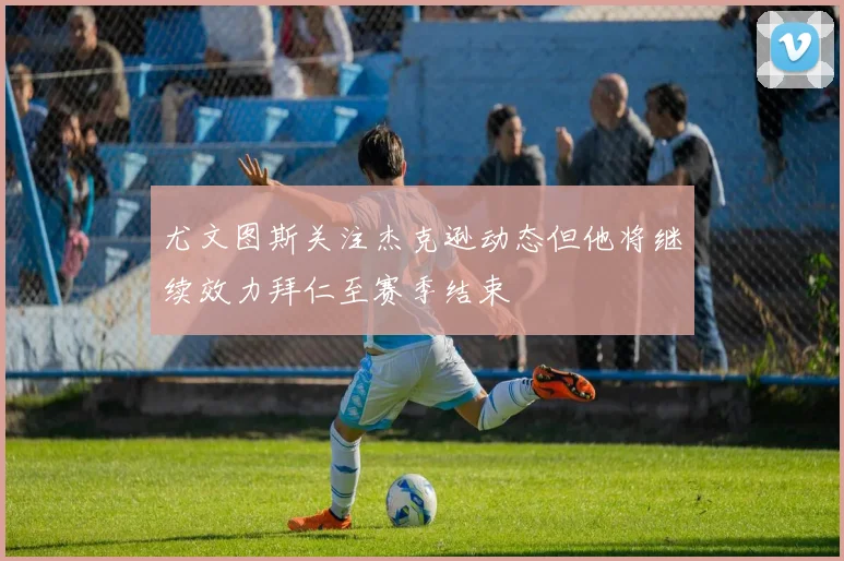 尤文图斯关注杰克逊动态但他将继续效力拜仁至赛季结束