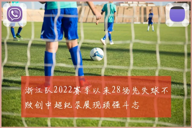 浙江队2022赛季以来28场先失球不败创中超纪录展现顽强斗志
