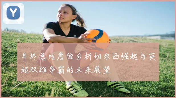 年终总结詹俊分析切尔西崛起与英超双雄争霸的未来展望