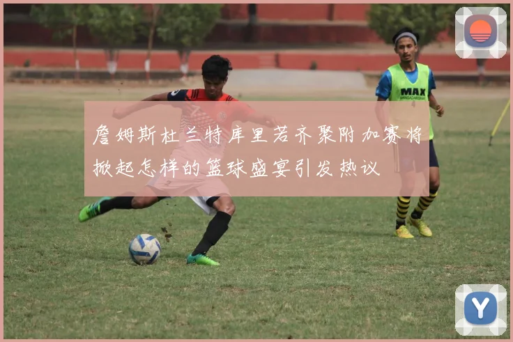 詹姆斯杜兰特库里若齐聚附加赛将掀起怎样的篮球盛宴引发热议