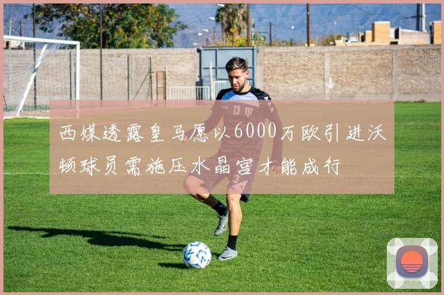 西媒透露皇马愿以6000万欧引进沃顿球员需施压水晶宫才能成行