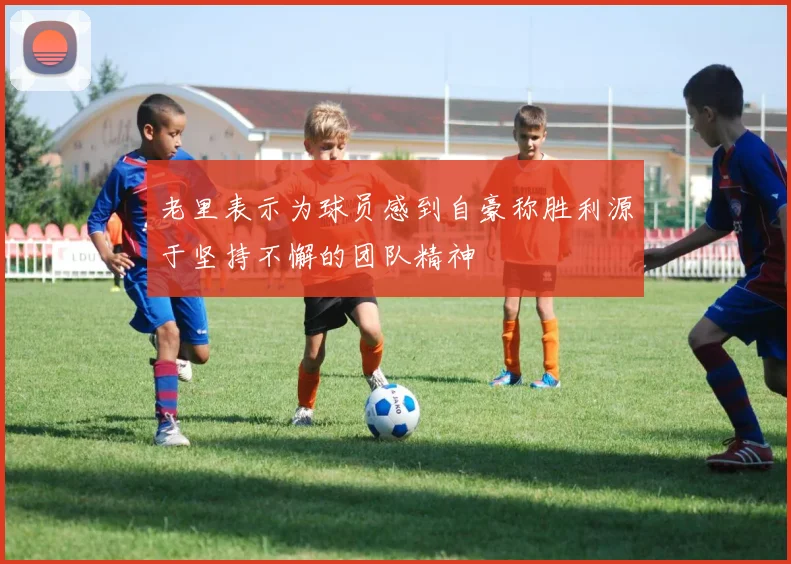 老里表示为球员感到自豪称胜利源于坚持不懈的团队精神