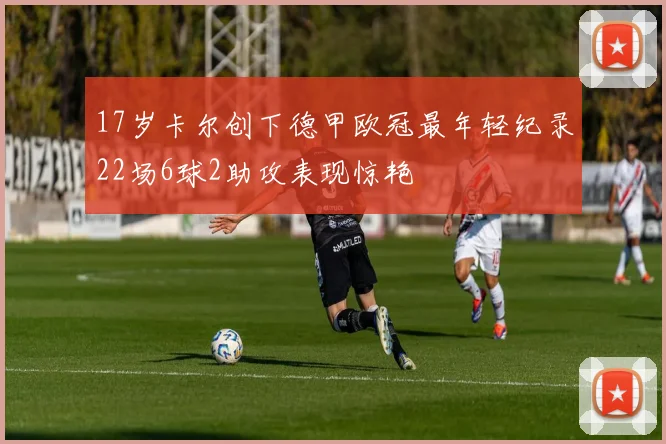 17岁卡尔创下德甲欧冠最年轻纪录22场6球2助攻表现惊艳