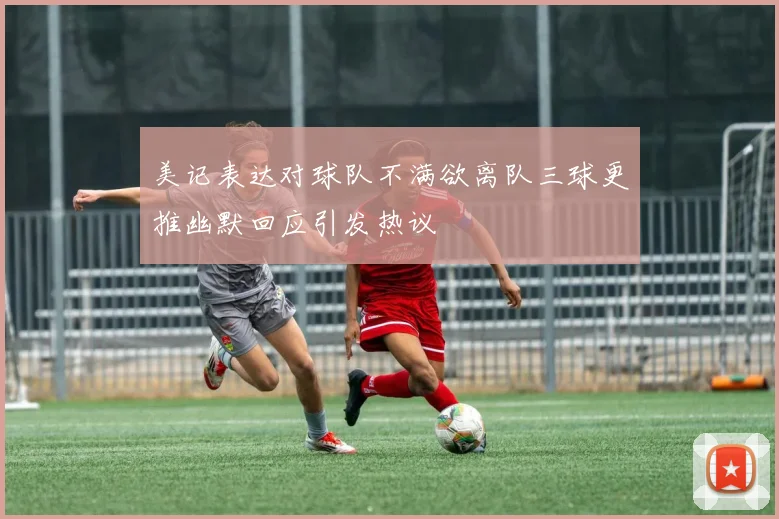 美记表达对球队不满欲离队三球更推幽默回应引发热议