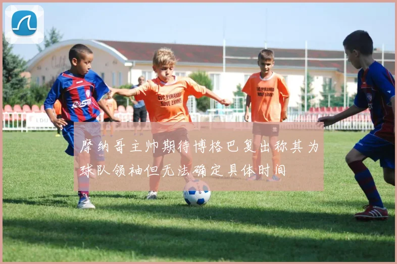 摩纳哥主帅期待博格巴复出称其为球队领袖但无法确定具体时间