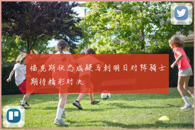 福克斯状态成疑马刺明日对阵骑士期待精彩对决