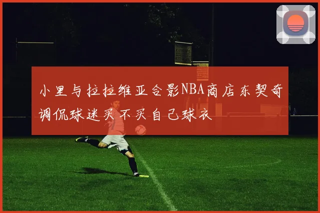 小里与拉拉维亚合影NBA商店东契奇调侃球迷买不买自己球衣