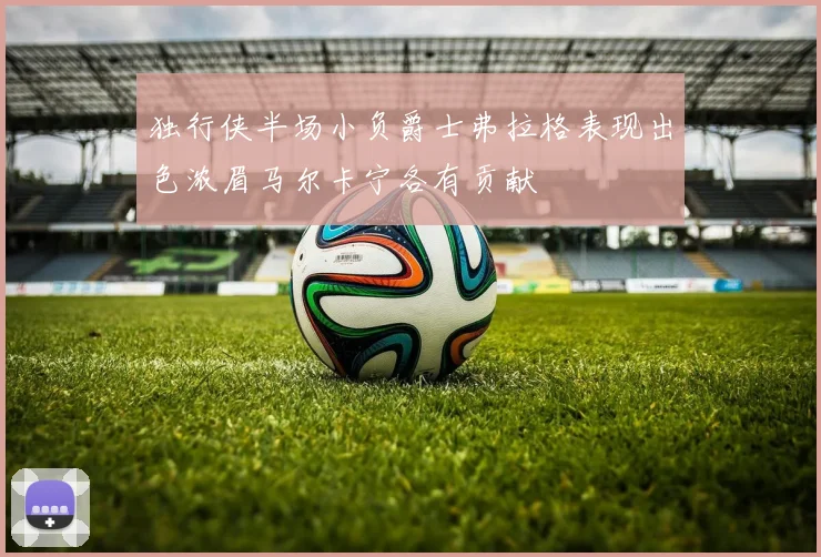 独行侠半场小负爵士弗拉格表现出色浓眉马尔卡宁各有贡献