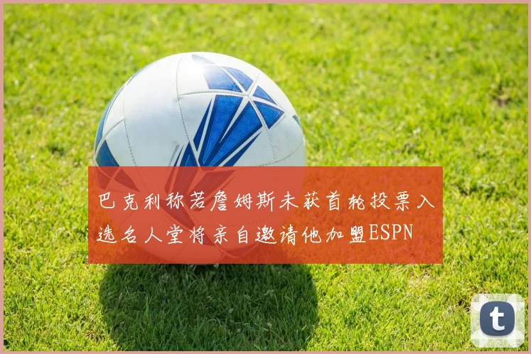 巴克利称若詹姆斯未获首轮投票入选名人堂将亲自邀请他加盟ESPN