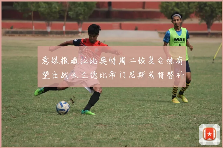 意媒报道拉比奥特周二恢复合练有望出战米兰德比希门尼斯或将替补待命