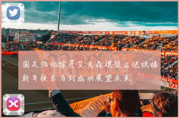 国足归化球员艾克森退役后送祝福新年快乐马到成功展望未来