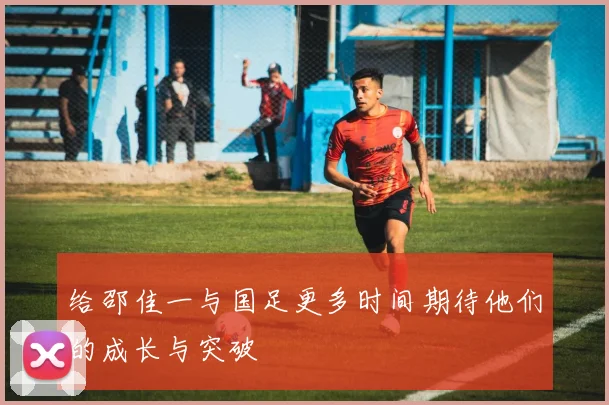 给邵佳一与国足更多时间期待他们的成长与突破