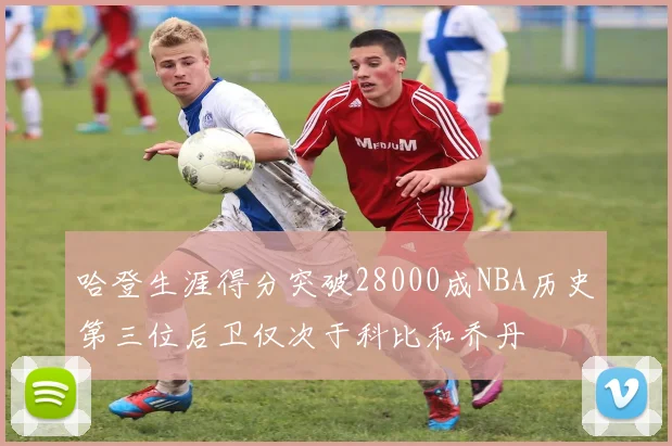 哈登生涯得分突破28000成NBA历史第三位后卫仅次于科比和乔丹