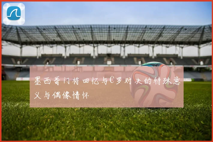 墨西哥门将回忆与C罗对决的特殊意义与偶像情怀