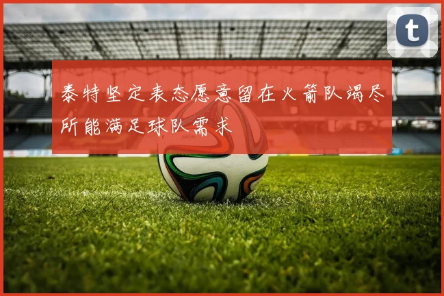 泰特坚定表态愿意留在火箭队竭尽所能满足球队需求