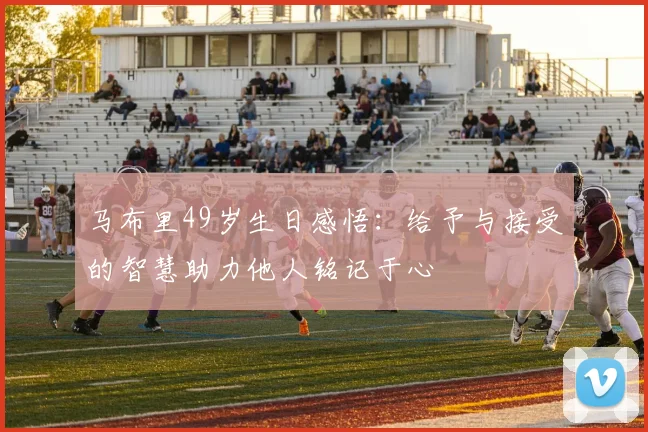 马布里49岁生日感悟：给予与接受的智慧助力他人铭记于心