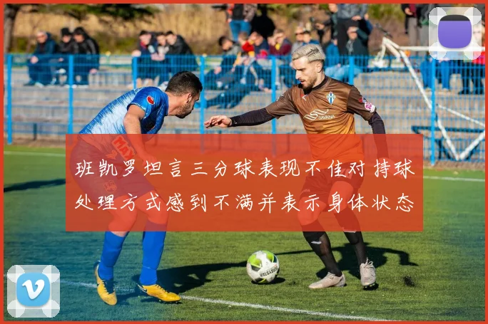 班凯罗坦言三分球表现不佳对持球处理方式感到不满并表示身体状态提升