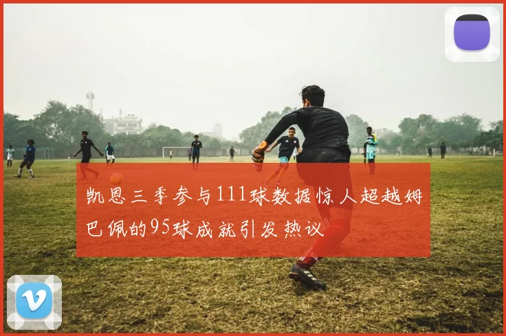 凯恩三季参与111球数据惊人超越姆巴佩的95球成就引发热议