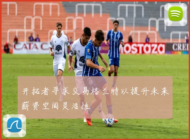 开拓者寻求交易格兰特以提升未来薪资空间灵活性