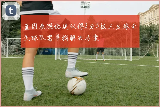 奎因表现低迷仅得2分5板三分球全失球队需寻找解决方案
