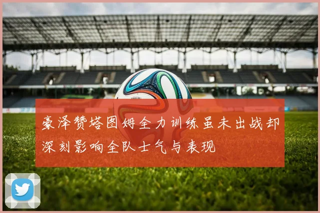 豪泽赞塔图姆全力训练虽未出战却深刻影响全队士气与表现