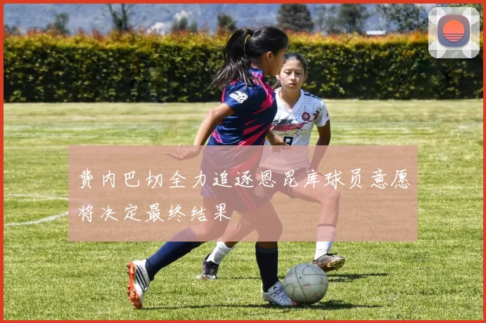 费内巴切全力追逐恩昆库球员意愿将决定最终结果