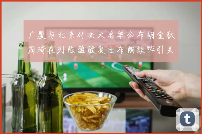 广厦与北京对决大名单公布胡金秋周琦在列陈盈骏复出布朗缺阵引关注