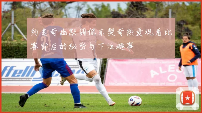 约基奇幽默调侃东契奇热爱观看比赛背后的秘密与下注趣事
