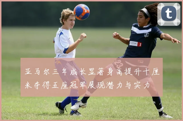 亚马尔三年成长显著身高提升十厘米夺得五座冠军展现潜力与实力